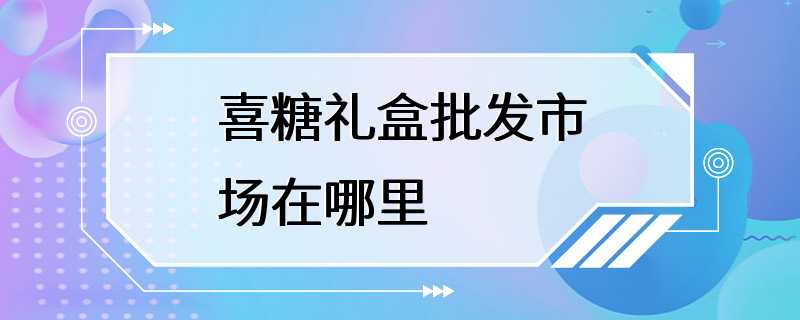 喜糖礼盒批发市场在哪里