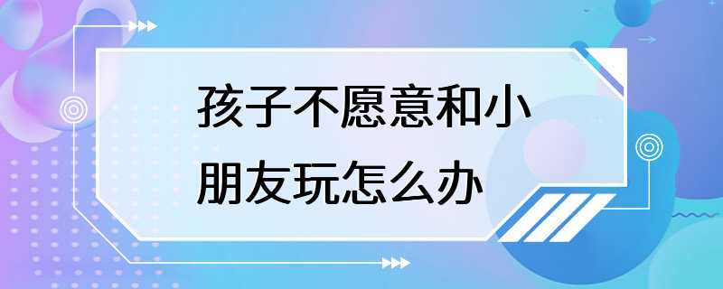 孩子不愿意和小朋友玩怎么办