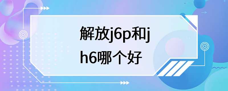 解放j6p和jh6哪个好