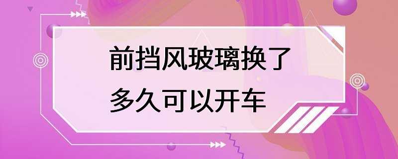 前挡风玻璃换了多久可以开车