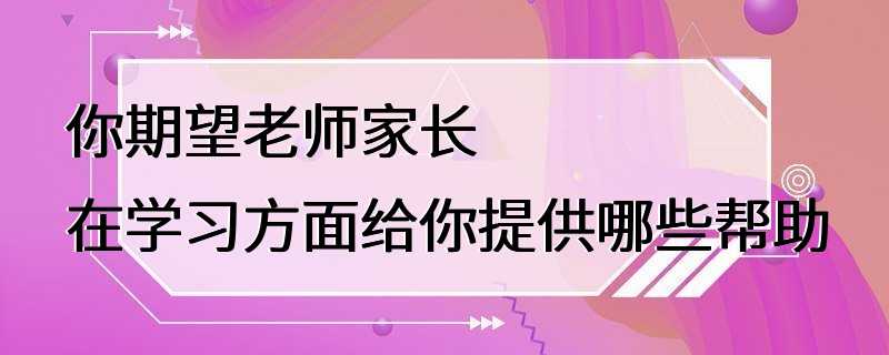 你期望老师家长在学习方面给你提供哪些帮助