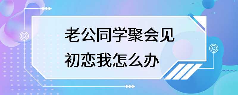 老公同学聚会见初恋我怎么办