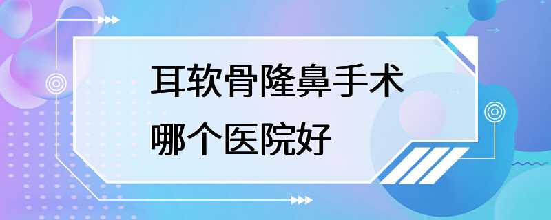 耳软骨隆鼻手术哪个医院好