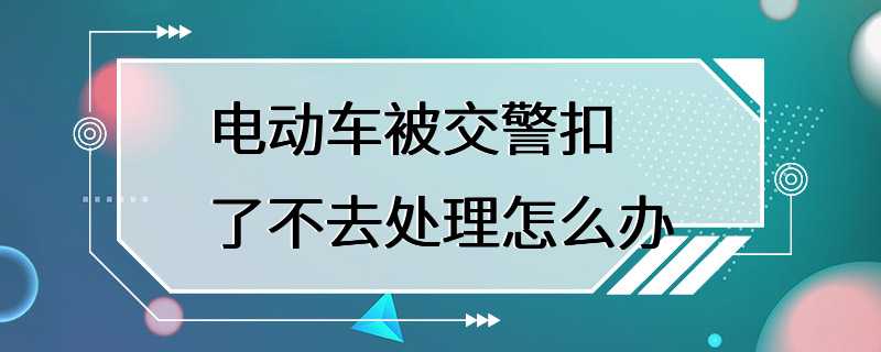 电动车被交警扣了不去处理怎么办