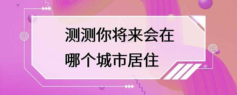 测测你将来会在哪个城市居住