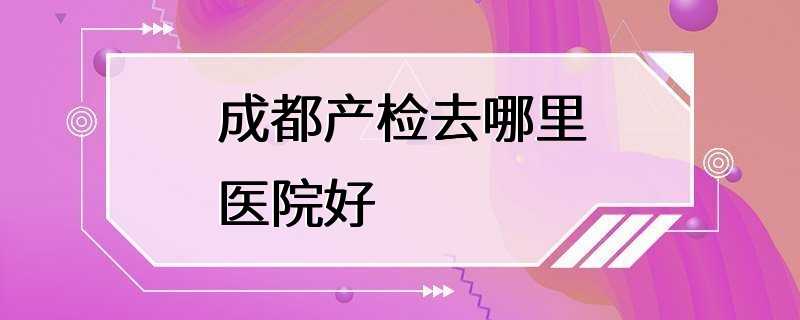 成都产检去哪里医院好