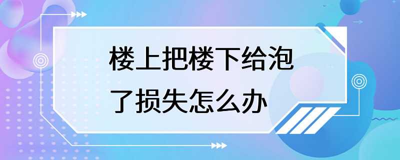 楼上把楼下给泡了损失怎么办