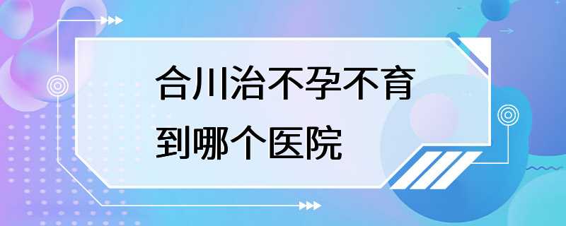 合川治不孕不育到哪个医院