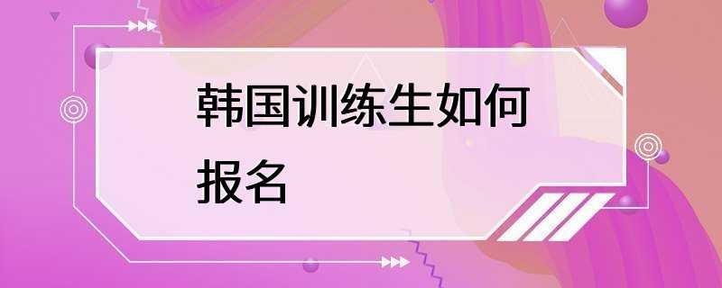 韩国训练生如何报名