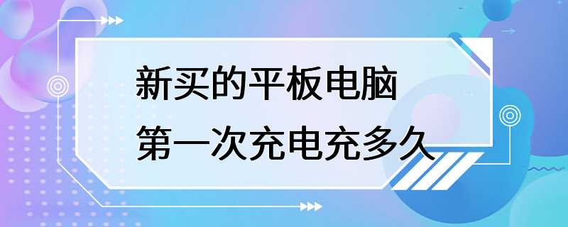 新买的平板电脑第一次充电充多久