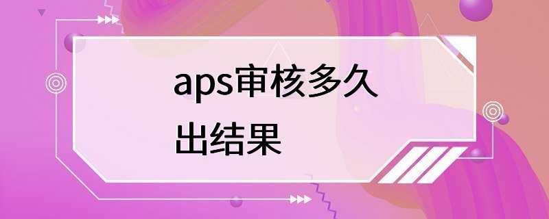 aps审核多久出结果