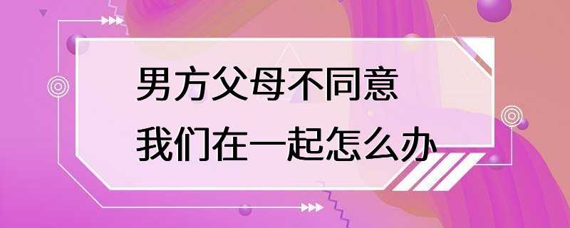 男方父母不同意我们在一起怎么办