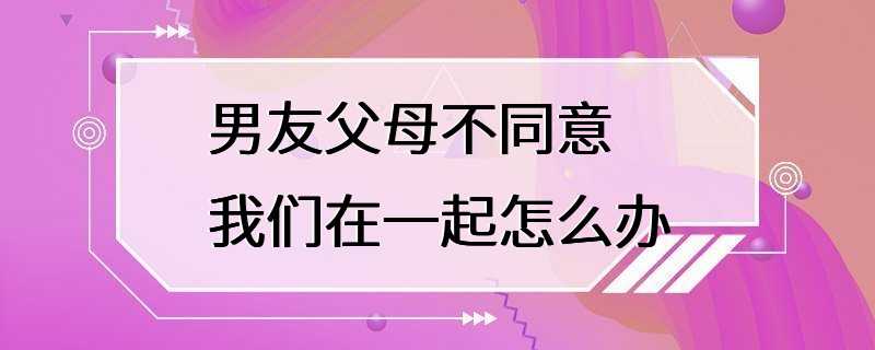 男友父母不同意我们在一起怎么办