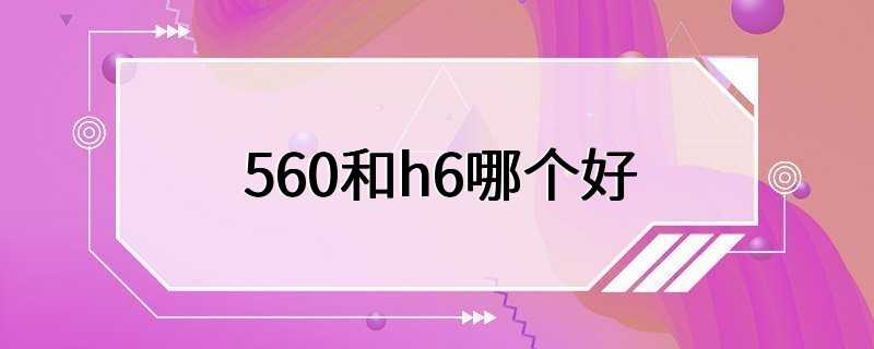 560和h6哪个好