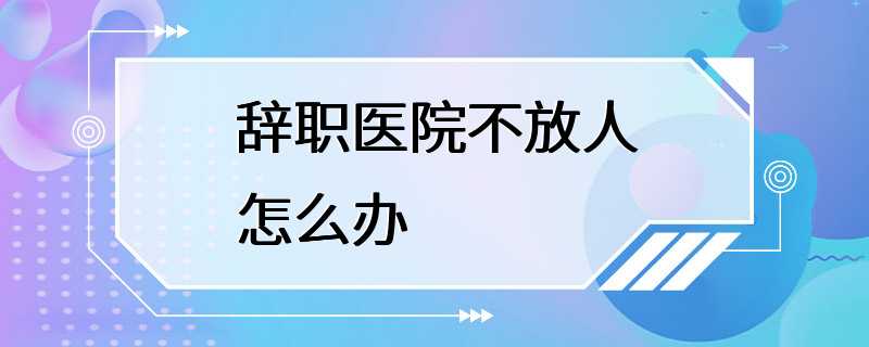 辞职医院不放人怎么办