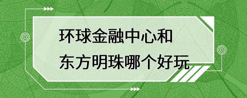 环球金融中心和东方明珠哪个好玩