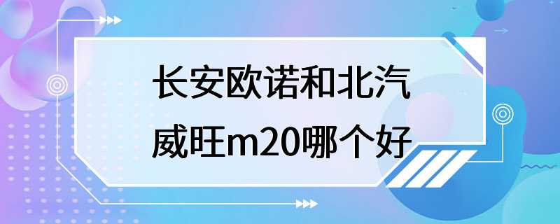 长安欧诺和北汽威旺m20哪个好