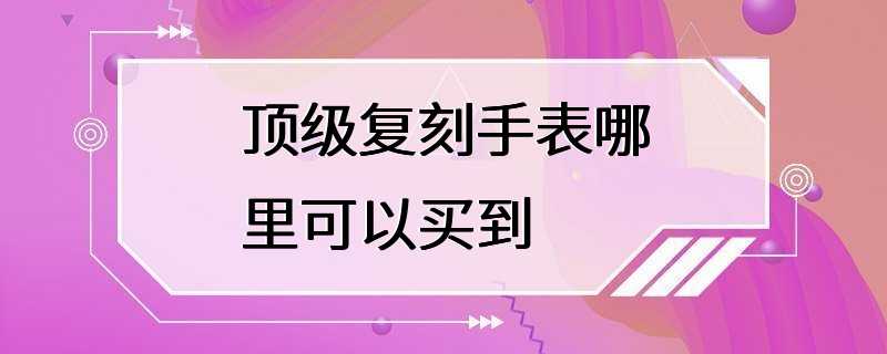 顶级复刻手表哪里可以买到