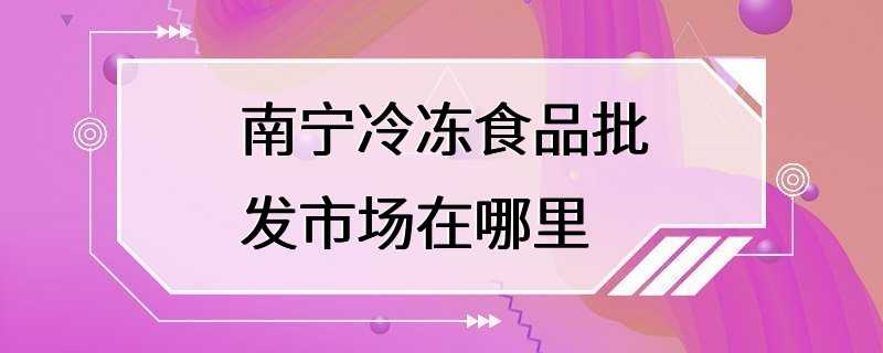 南宁冷冻食品批发市场在哪里