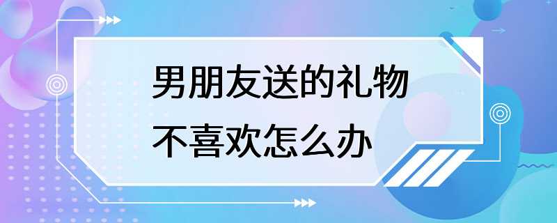 男朋友送的礼物不喜欢怎么办