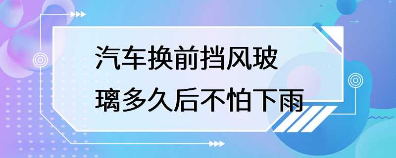 汽车换前挡风玻璃多久后不怕下雨