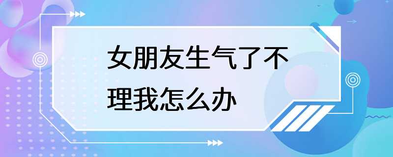 女朋友生气了不理我怎么办