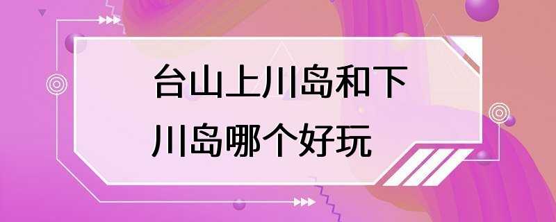 台山上川岛和下川岛哪个好玩