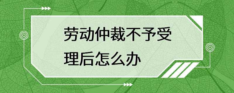 劳动仲裁不予受理后怎么办