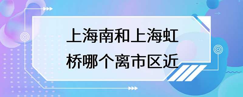 上海南和上海虹桥哪个离市区近